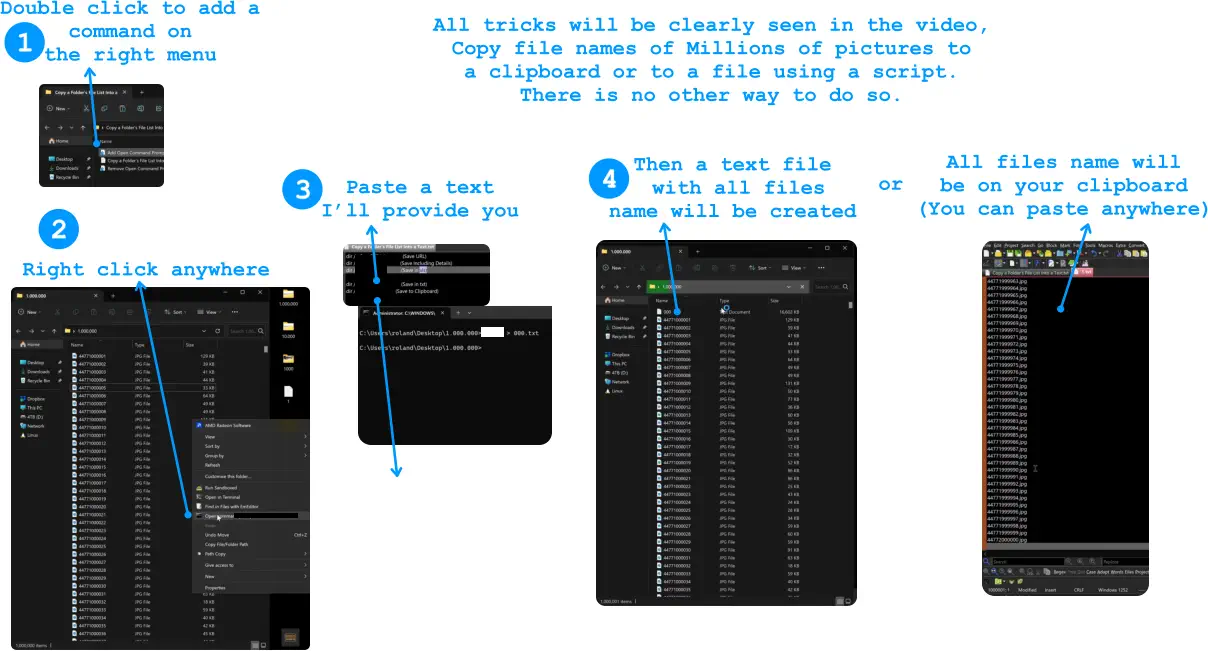 1 3 Double click to add a  command on  the right menu   2 Right click anywhere  Paste a text I’ll provide you 4 Then a text file  with all files  name will be created All files name will  be on your clipboard (You can paste anywhere) or All tricks will be clearly seen in the video,  Copy file names of Millions of pictures to  a clipboard or to a file using a script.  There is no other way to do so.