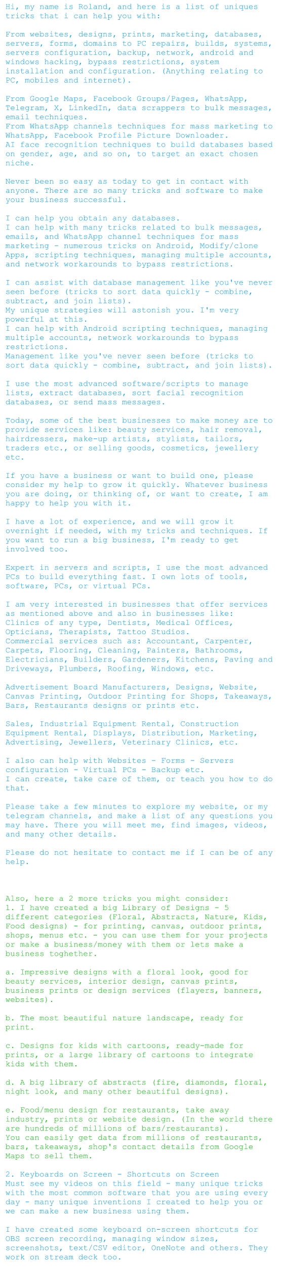 Hi, my name is Roland, and here is a list of uniques tricks that i can help you with:   From websites, designs, prints, marketing, databases, servers, forms, domains to PC repairs, builds, systems, servers configuration, backup, network, android and windows hacking, bypass restrictions, system installation and configuration. (Anything relating to PC, mobiles and internet).   From Google Maps, Facebook Groups/Pages, WhatsApp, Telegram, X, LinkedIn, data scrappers to bulk messages, email techniques.  From WhatsApp channels techniques for mass marketing to WhatsApp, Facebook Profile Picture Downloader.  AI face recognition techniques to build databases based on gender, age, and so on, to target an exact chosen niche.   Never been so easy as today to get in contact with anyone. There are so many tricks and software to make your business successful.   I can help you obtain any databases.  I can help with many tricks related to bulk messages, emails, and WhatsApp channel techniques for mass marketing - numerous tricks on Android, Modify/clone Apps, scripting techniques, managing multiple accounts, and network workarounds to bypass restrictions.   I can assist with database management like you've never seen before (tricks to sort data quickly - combine, subtract, and join lists).  My unique strategies will astonish you. I'm very powerful at this.  I can help with Android scripting techniques, managing multiple accounts, network workarounds to bypass restrictions.  Management like you've never seen before (tricks to sort data quickly - combine, subtract, and join lists).   I use the most advanced software/scripts to manage lists, extract databases, sort facial recognition databases, or send mass messages.   Today, some of the best businesses to make money are to provide services like: beauty services, hair removal, hairdressers, make-up artists, stylists, tailors, traders etc., or selling goods, cosmetics, jewellery etc.   If you have a business or want to build one, please consider my help to grow it quickly. Whatever business you are doing, or thinking of, or want to create, I am happy to help you with it.   I have a lot of experience, and we will grow it overnight if needed, with my tricks and techniques. If you want to run a big business, I'm ready to get involved too.   Expert in servers and scripts, I use the most advanced PCs to build everything fast. I own lots of tools, software, PCs, or virtual PCs.   I am very interested in businesses that offer services as mentioned above and also in businesses like:  Clinics of any type, Dentists, Medical Offices, Opticians, Therapists, Tattoo Studios.  Commercial services such as: Accountant, Carpenter, Carpets, Flooring, Cleaning, Painters, Bathrooms, Electricians, Builders, Gardeners, Kitchens, Paving and Driveways, Plumbers, Roofing, Windows, etc.   Advertisement Board Manufacturers, Designs, Website, Canvas Printing, Outdoor Printing for Shops, Takeaways, Bars, Restaurants designs or prints etc.   Sales, Industrial Equipment Rental, Construction Equipment Rental, Displays, Distribution, Marketing, Advertising, Jewellers, Veterinary Clinics, etc.    I also can help with Websites - Forms - Servers configuration - Virtual PCs - Backup etc.  I can create, take care of them, or teach you how to do that.   Please take a few minutes to explore my website, or my telegram channels, and make a list of any questions you may have. There you will meet me, find images, videos, and many other details.   Please do not hesitate to contact me if I can be of any help.     Also, here a 2 more tricks you might consider:  1. I have created a big Library of Designs - 5 different categories (Floral, Abstracts, Nature, Kids, Food designs) - for printing, canvas, outdoor prints, shops, menus etc. - you can use them for your projects or make a business/money with them or lets make a business toghether.   a. Impressive designs with a floral look, good for beauty services, interior design, canvas prints, business prints or design services (flayers, banners, websites).   b. The most beautiful nature landscape, ready for print.   c. Designs for kids with cartoons, ready-made for prints, or a large library of cartoons to integrate kids with them.   d. A big library of abstracts (fire, diamonds, floral, night look, and many other beautiful designs).   e. Food/menu design for restaurants, take away industry, prints or website design. (In the world there are hundreds of millions of bars/restaurants).  You can easily get data from millions of restaurants, bars, takeaways, shop's contact details from Google Maps to sell them.   2. Keyboards on Screen - Shortcuts on Screen  Must see my videos on this field - many unique tricks with the most common software that you are using every day - many unique inventions I created to help you or we can make a new business using them.   I have created some keyboard on-screen shortcuts for OBS screen recording, managing window sizes, screenshots, text/CSV editor, OneNote and others. They work on stream deck too.