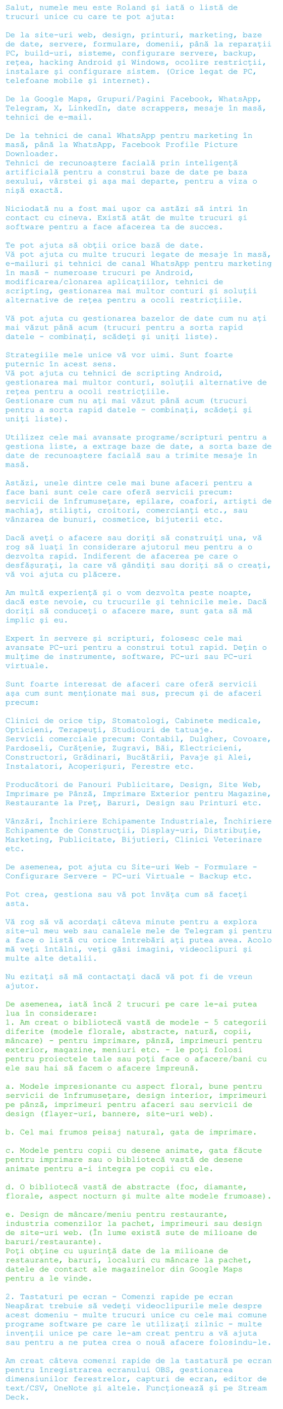 Salut, numele meu este Roland și iată o listă de trucuri unice cu care te pot ajuta:   De la site-uri web, design, printuri, marketing, baze de date, servere, formulare, domenii, până la reparații PC, build-uri, sisteme, configurare servere, backup, rețea, hacking Android și Windows, ocolire restricții, instalare și configurare sistem. (Orice legat de PC, telefoane mobile și internet).  De la Google Maps, Grupuri/Pagini Facebook, WhatsApp, Telegram, X, LinkedIn, date scrappers, mesaje în masă, tehnici de e-mail.  De la tehnici de canal WhatsApp pentru marketing în masă, până la WhatsApp, Facebook Profile Picture Downloader. Tehnici de recunoaștere facială prin inteligență artificială pentru a construi baze de date pe baza sexului, vârstei și așa mai departe, pentru a viza o nișă exactă.  Niciodată nu a fost mai ușor ca astăzi să intri în contact cu cineva. Există atât de multe trucuri și software pentru a face afacerea ta de succes.  Te pot ajuta să obții orice bază de date. Vă pot ajuta cu multe trucuri legate de mesaje în masă, e-mailuri și tehnici de canal WhatsApp pentru marketing în masă - numeroase trucuri pe Android, modificarea/clonarea aplicațiilor, tehnici de scripting, gestionarea mai multor conturi și soluții alternative de rețea pentru a ocoli restricțiile.  Vă pot ajuta cu gestionarea bazelor de date cum nu ați mai văzut până acum (trucuri pentru a sorta rapid datele - combinați, scădeți și uniți liste).  Strategiile mele unice vă vor uimi. Sunt foarte puternic în acest sens. Vă pot ajuta cu tehnici de scripting Android, gestionarea mai multor conturi, soluții alternative de rețea pentru a ocoli restricțiile. Gestionare cum nu ați mai văzut până acum (trucuri pentru a sorta rapid datele - combinați, scădeți și uniți liste).  Utilizez cele mai avansate programe/scripturi pentru a gestiona liste, a extrage baze de date, a sorta baze de date de recunoaștere facială sau a trimite mesaje în masă.  Astăzi, unele dintre cele mai bune afaceri pentru a face bani sunt cele care oferă servicii precum: servicii de înfrumusețare, epilare, coafori, artiști de machiaj, stiliști, croitori, comercianți etc., sau vânzarea de bunuri, cosmetice, bijuterii etc.  Dacă aveți o afacere sau doriți să construiți una, vă rog să luați în considerare ajutorul meu pentru a o dezvolta rapid. Indiferent de afacerea pe care o desfășurați, la care vă gândiți sau doriți să o creați, vă voi ajuta cu plăcere.  Am multă experiență și o vom dezvolta peste noapte, dacă este nevoie, cu trucurile și tehnicile mele. Dacă doriți să conduceți o afacere mare, sunt gata să mă implic și eu.  Expert în servere și scripturi, folosesc cele mai avansate PC-uri pentru a construi totul rapid. Dețin o mulțime de instrumente, software, PC-uri sau PC-uri virtuale.  Sunt foarte interesat de afaceri care oferă servicii așa cum sunt menționate mai sus, precum și de afaceri precum:  Clinici de orice tip, Stomatologi, Cabinete medicale, Opticieni, Terapeuți, Studiouri de tatuaje. Servicii comerciale precum: Contabil, Dulgher, Covoare, Pardoseli, Curățenie, Zugravi, Băi, Electricieni, Constructori, Grădinari, Bucătării, Pavaje și Alei, Instalatori, Acoperișuri, Ferestre etc.  Producători de Panouri Publicitare, Design, Site Web, Imprimare pe Pânză, Imprimare Exterior pentru Magazine, Restaurante la Preț, Baruri, Design sau Printuri etc.  Vânzări, Închiriere Echipamente Industriale, Închiriere Echipamente de Construcții, Display-uri, Distribuție, Marketing, Publicitate, Bijutieri, Clinici Veterinare etc.  De asemenea, pot ajuta cu Site-uri Web - Formulare - Configurare Servere - PC-uri Virtuale - Backup etc.  Pot crea, gestiona sau vă pot învăța cum să faceți asta.  Vă rog să vă acordați câteva minute pentru a explora site-ul meu web sau canalele mele de Telegram și pentru a face o listă cu orice întrebări ați putea avea. Acolo mă veți întâlni, veți găsi imagini, videoclipuri și multe alte detalii.  Nu ezitați să mă contactați dacă vă pot fi de vreun ajutor.  De asemenea, iată încă 2 trucuri pe care le-ai putea lua în considerare: 1. Am creat o bibliotecă vastă de modele - 5 categorii diferite (modele florale, abstracte, natură, copii, mâncare) - pentru imprimare, pânză, imprimeuri pentru exterior, magazine, meniuri etc. - le poți folosi pentru proiectele tale sau poți face o afacere/bani cu ele sau hai să facem o afacere împreună.  a. Modele impresionante cu aspect floral, bune pentru servicii de înfrumusețare, design interior, imprimeuri pe pânză, imprimeuri pentru afaceri sau servicii de design (flayer-uri, bannere, site-uri web).  b. Cel mai frumos peisaj natural, gata de imprimare.  c. Modele pentru copii cu desene animate, gata făcute pentru imprimare sau o bibliotecă vastă de desene animate pentru a-i integra pe copii cu ele.  d. O bibliotecă vastă de abstracte (foc, diamante, florale, aspect nocturn și multe alte modele frumoase).  e. Design de mâncare/meniu pentru restaurante, industria comenzilor la pachet, imprimeuri sau design de site-uri web. (În lume există sute de milioane de baruri/restaurante). Poți obține cu ușurință date de la milioane de restaurante, baruri, localuri cu mâncare la pachet, datele de contact ale magazinelor din Google Maps pentru a le vinde.  2. Tastaturi pe ecran - Comenzi rapide pe ecran Neapărat trebuie să vedeți videoclipurile mele despre acest domeniu - multe trucuri unice cu cele mai comune programe software pe care le utilizați zilnic - multe invenții unice pe care le-am creat pentru a vă ajuta sau pentru a ne putea crea o nouă afacere folosindu-le.   Am creat câteva comenzi rapide de la tastatură pe ecran pentru înregistrarea ecranului OBS, gestionarea dimensiunilor ferestrelor, capturi de ecran, editor de text/CSV, OneNote și altele. Funcționează și pe Stream Deck.
