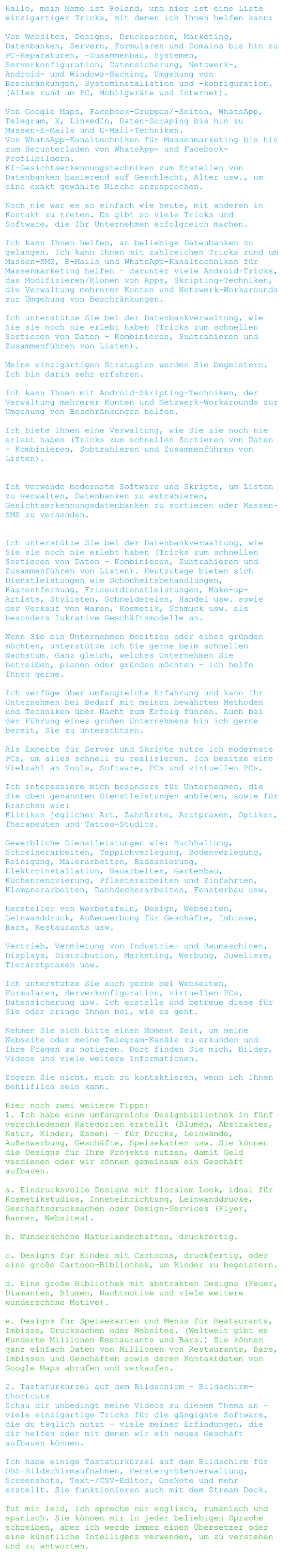 Hallo, mein Name ist Roland, und hier ist eine Liste einzigartiger Tricks, mit denen ich Ihnen helfen kann:  Von Websites, Designs, Drucksachen, Marketing, Datenbanken, Servern, Formularen und Domains bis hin zu PC-Reparaturen, -Zusammenbau, Systemen, Serverkonfiguration, Datensicherung, Netzwerk-, Android- und Windows-Hacking, Umgehung von Beschränkungen, Systeminstallation und -konfiguration. (Alles rund um PC, Mobilgeräte und Internet).  Von Google Maps, Facebook-Gruppen/-Seiten, WhatsApp, Telegram, X, LinkedIn, Daten-Scraping bis hin zu Massen-E-Mails und E-Mail-Techniken. Von WhatsApp-Kanaltechniken für Massenmarketing bis hin zum Herunterladen von WhatsApp- und Facebook-Profilbildern. KI-Gesichtserkennungstechniken zum Erstellen von Datenbanken basierend auf Geschlecht, Alter usw., um eine exakt gewählte Nische anzusprechen.  Noch nie war es so einfach wie heute, mit anderen in Kontakt zu treten. Es gibt so viele Tricks und Software, die Ihr Unternehmen erfolgreich machen.  Ich kann Ihnen helfen, an beliebige Datenbanken zu gelangen. Ich kann Ihnen mit zahlreichen Tricks rund um Massen-SMS, E-Mails und WhatsApp-Kanaltechniken für Massenmarketing helfen – darunter viele Android-Tricks, das Modifizieren/Klonen von Apps, Skripting-Techniken, die Verwaltung mehrerer Konten und Netzwerk-Workarounds zur Umgehung von Beschränkungen.  Ich unterstütze Sie bei der Datenbankverwaltung, wie Sie sie noch nie erlebt haben (Tricks zum schnellen Sortieren von Daten – Kombinieren, Subtrahieren und Zusammenführen von Listen).  Meine einzigartigen Strategien werden Sie begeistern. Ich bin darin sehr erfahren.  Ich kann Ihnen mit Android-Skripting-Techniken, der Verwaltung mehrerer Konten und Netzwerk-Workarounds zur Umgehung von Beschränkungen helfen.  Ich biete Ihnen eine Verwaltung, wie Sie sie noch nie erlebt haben (Tricks zum schnellen Sortieren von Daten – Kombinieren, Subtrahieren und Zusammenführen von Listen).   Ich verwende modernste Software und Skripte, um Listen zu verwalten, Datenbanken zu extrahieren, Gesichtserkennungsdatenbanken zu sortieren oder Massen-SMS zu versenden.   Ich unterstütze Sie bei der Datenbankverwaltung, wie Sie sie noch nie erlebt haben (Tricks zum schnellen Sortieren von Daten – Kombinieren, Subtrahieren und Zusammenführen von Listen). Heutzutage bieten sich Dienstleistungen wie Schönheitsbehandlungen, Haarentfernung, Friseurdienstleistungen, Make-up-Artists, Stylisten, Schneidereien, Handel usw. sowie der Verkauf von Waren, Kosmetik, Schmuck usw. als besonders lukrative Geschäftsmodelle an.  Wenn Sie ein Unternehmen besitzen oder eines gründen möchten, unterstütze ich Sie gerne beim schnellen Wachstum. Ganz gleich, welches Unternehmen Sie betreiben, planen oder gründen möchten – ich helfe Ihnen gerne.  Ich verfüge über umfangreiche Erfahrung und kann Ihr Unternehmen bei Bedarf mit meinen bewährten Methoden und Techniken über Nacht zum Erfolg führen. Auch bei der Führung eines großen Unternehmens bin ich gerne bereit, Sie zu unterstützen.  Als Experte für Server und Skripte nutze ich modernste PCs, um alles schnell zu realisieren. Ich besitze eine Vielzahl an Tools, Software, PCs und virtuellen PCs.  Ich interessiere mich besonders für Unternehmen, die die oben genannten Dienstleistungen anbieten, sowie für Branchen wie: Kliniken jeglicher Art, Zahnärzte, Arztpraxen, Optiker, Therapeuten und Tattoo-Studios.  Gewerbliche Dienstleistungen wie: Buchhaltung, Schreinerarbeiten, Teppichverlegung, Bodenverlegung, Reinigung, Malerarbeiten, Badsanierung, Elektroinstallation, Bauarbeiten, Gartenbau, Küchenrenovierung, Pflasterarbeiten und Einfahrten, Klempnerarbeiten, Dachdeckerarbeiten, Fensterbau usw.  Hersteller von Werbetafeln, Design, Webseiten, Leinwanddruck, Außenwerbung für Geschäfte, Imbisse, Bars, Restaurants usw.  Vertrieb, Vermietung von Industrie- und Baumaschinen, Displays, Distribution, Marketing, Werbung, Juweliere, Tierarztpraxen usw.  Ich unterstütze Sie auch gerne bei Webseiten, Formularen, Serverkonfiguration, virtuellen PCs, Datensicherung usw. Ich erstelle und betreue diese für Sie oder bringe Ihnen bei, wie es geht.  Nehmen Sie sich bitte einen Moment Zeit, um meine Webseite oder meine Telegram-Kanäle zu erkunden und Ihre Fragen zu notieren. Dort finden Sie mich, Bilder, Videos und viele weitere Informationen.  Zögern Sie nicht, mich zu kontaktieren, wenn ich Ihnen behilflich sein kann.  Hier noch zwei weitere Tipps: 1. Ich habe eine umfangreiche Designbibliothek in fünf verschiedenen Kategorien erstellt (Blumen, Abstraktes, Natur, Kinder, Essen) – für Drucke, Leinwände, Außenwerbung, Geschäfte, Speisekarten usw. Sie können die Designs für Ihre Projekte nutzen, damit Geld verdienen oder wir können gemeinsam ein Geschäft aufbauen.  a. Eindrucksvolle Designs mit floralem Look, ideal für Kosmetikstudios, Inneneinrichtung, Leinwanddrucke, Geschäftsdrucksachen oder Design-Services (Flyer, Banner, Websites).  b. Wunderschöne Naturlandschaften, druckfertig.  c. Designs für Kinder mit Cartoons, druckfertig, oder eine große Cartoon-Bibliothek, um Kinder zu begeistern.  d. Eine große Bibliothek mit abstrakten Designs (Feuer, Diamanten, Blumen, Nachtmotive und viele weitere wunderschöne Motive).  e. Designs für Speisekarten und Menüs für Restaurants, Imbisse, Drucksachen oder Websites. (Weltweit gibt es Hunderte Millionen Restaurants und Bars.) Sie können ganz einfach Daten von Millionen von Restaurants, Bars, Imbissen und Geschäften sowie deren Kontaktdaten von Google Maps abrufen und verkaufen.  2. Tastaturkürzel auf dem Bildschirm – Bildschirm-Shortcuts Schau dir unbedingt meine Videos zu diesem Thema an – viele einzigartige Tricks für die gängigste Software, die du täglich nutzt – viele meiner Erfindungen, die dir helfen oder mit denen wir ein neues Geschäft aufbauen können.  Ich habe einige Tastaturkürzel auf dem Bildschirm für OBS-Bildschirmaufnahmen, Fenstergrößenverwaltung, Screenshots, Text-/CSV-Editor, OneNote und mehr erstellt. Sie funktionieren auch mit dem Stream Deck.   Tut mir leid, ich spreche nur englisch, rumänisch und spanisch. Sie können mir in jeder beliebigen Sprache schreiben, aber ich werde immer einen Übersetzer oder eine künstliche Intelligenz verwenden, um zu verstehen und zu antworten.